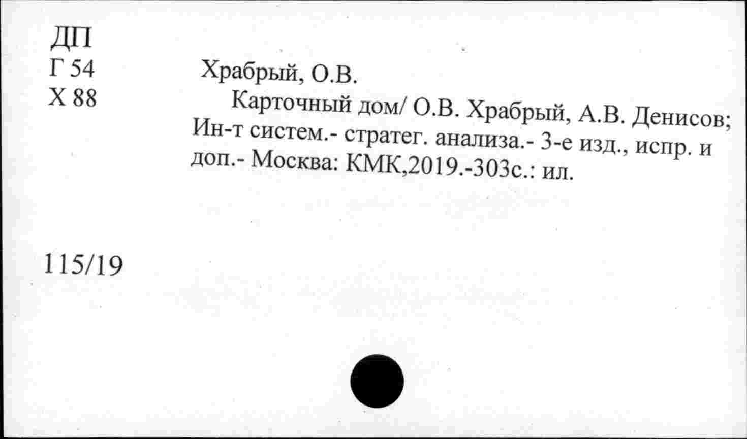 ﻿Г 54	Храбрый, О.В.
X 88	Карточный дом/ О.В. Храбрый, А.В. Денисов;
Ин-т систем.- стратег, анализа,- 3-е изд., испр. и доп,- Москва: КМК,2019.-303с.: ил.
115/19